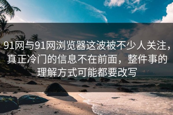 91网与91网浏览器这波被不少人关注，真正冷门的信息不在前面，整件事的理解方式可能都要改写