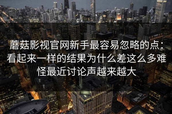 蘑菇影视官网新手最容易忽略的点：看起来一样的结果为什么差这么多难怪最近讨论声越来越大
