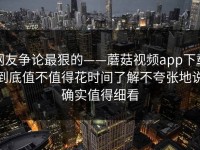 网友争论最狠的——蘑菇视频app下载到底值不值得花时间了解不夸张地说确实值得细看