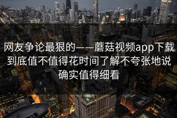 网友争论最狠的——蘑菇视频app下载到底值不值得花时间了解不夸张地说确实值得细看