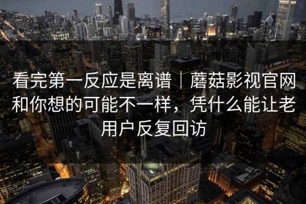 看完第一反应是离谱｜蘑菇影视官网和你想的可能不一样，凭什么能让老用户反复回访