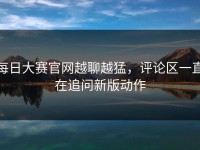 每日大赛官网越聊越猛，评论区一直在追问新版动作