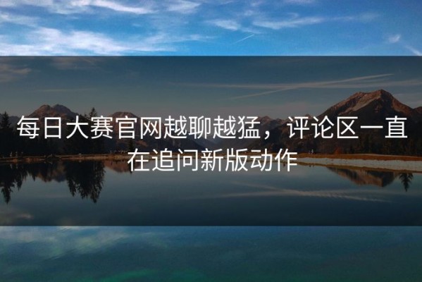 每日大赛官网越聊越猛，评论区一直在追问新版动作