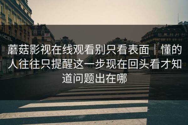 蘑菇影视在线观看别只看表面｜懂的人往往只提醒这一步现在回头看才知道问题出在哪