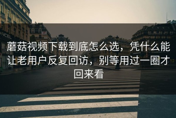 蘑菇视频下载到底怎么选，凭什么能让老用户反复回访，别等用过一圈才回来看