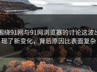 围绕91网与91网浏览器的讨论这波出现了新变化，背后原因比表面复杂