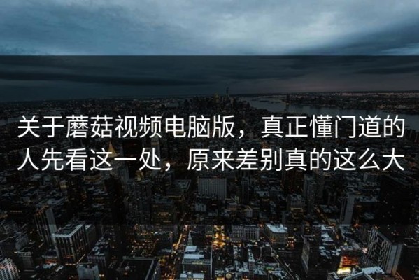 关于蘑菇视频电脑版，真正懂门道的人先看这一处，原来差别真的这么大
