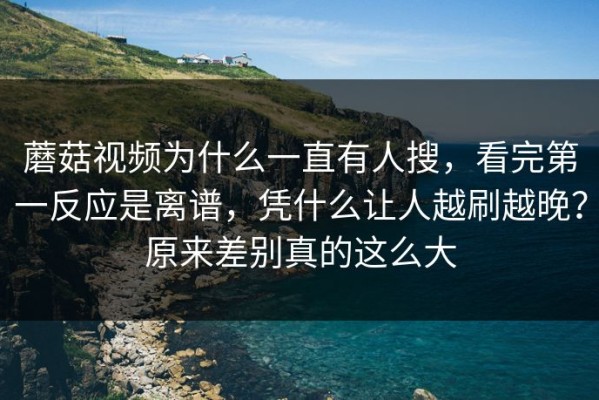 蘑菇视频为什么一直有人搜，看完第一反应是离谱，凭什么让人越刷越晚？原来差别真的这么大