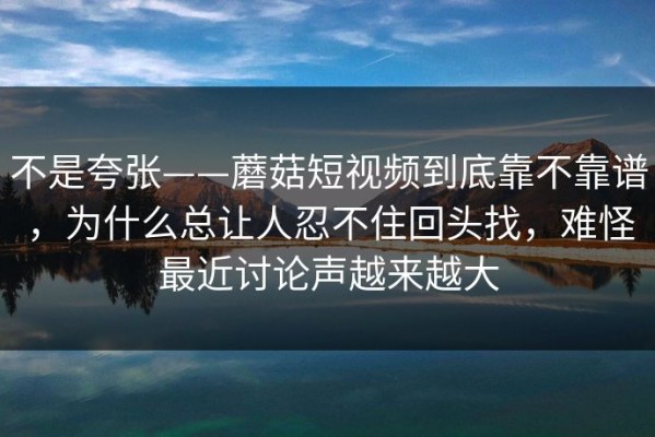不是夸张——蘑菇短视频到底靠不靠谱，为什么总让人忍不住回头找，难怪最近讨论声越来越大