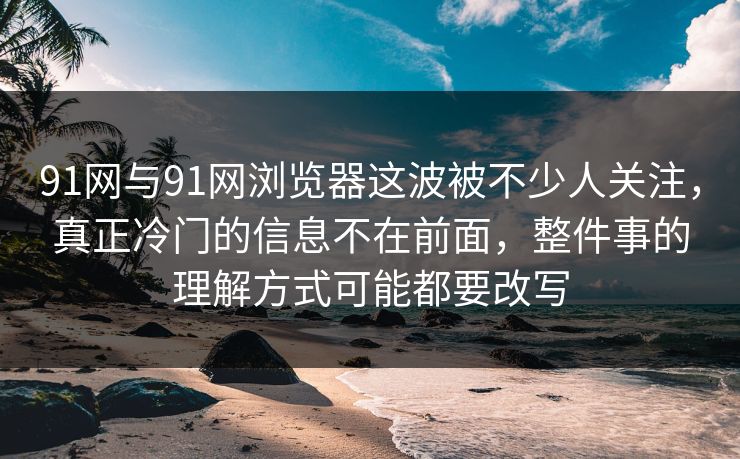91网与91网浏览器这波被不少人关注，真正冷门的信息不在前面，整件事的理解方式可能都要改写