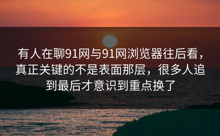 有人在聊91网与91网浏览器往后看，真正关键的不是表面那层，很多人追到最后才意识到重点换了