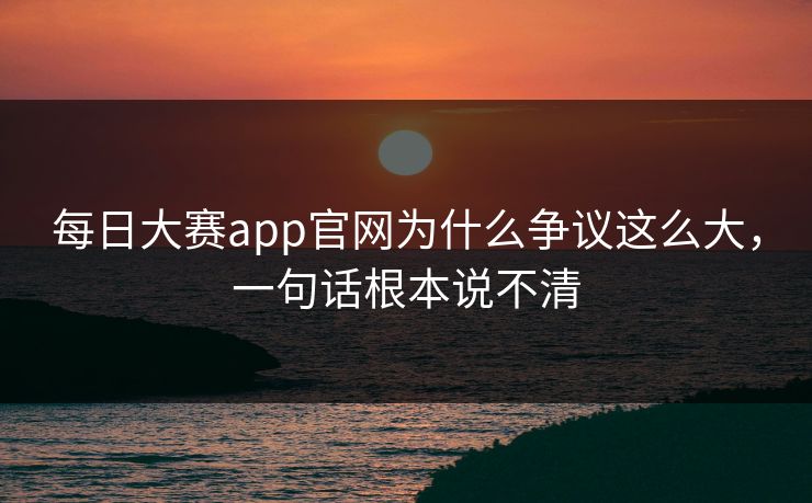 每日大赛app官网为什么争议这么大，一句话根本说不清