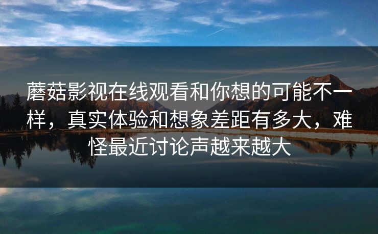 蘑菇影视在线观看和你想的可能不一样，真实体验和想象差距有多大，难怪最近讨论声越来越大