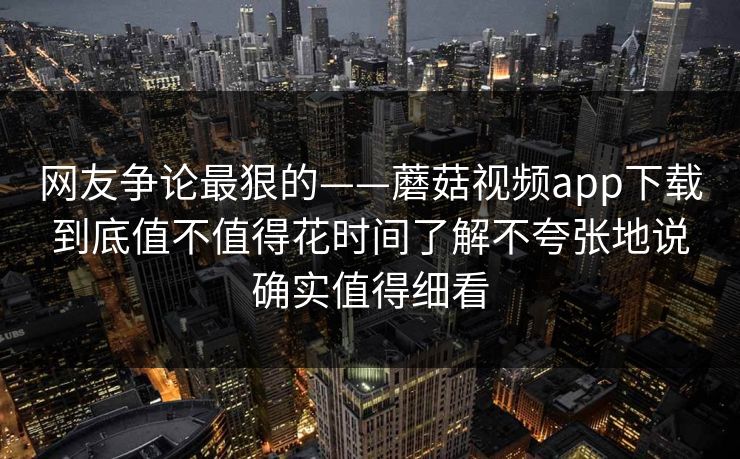 网友争论最狠的——蘑菇视频app下载到底值不值得花时间了解不夸张地说确实值得细看