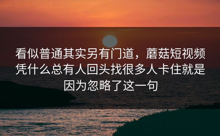 看似普通其实另有门道，蘑菇短视频凭什么总有人回头找很多人卡住就是因为忽略了这一句