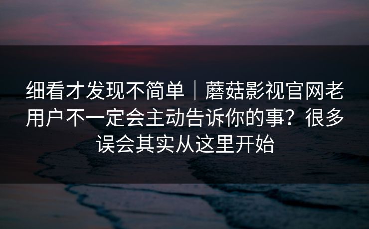 细看才发现不简单｜蘑菇影视官网老用户不一定会主动告诉你的事？很多误会其实从这里开始