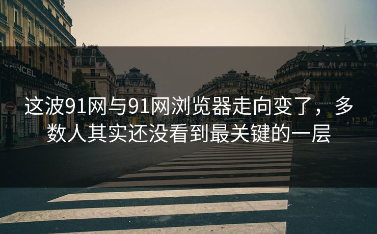 这波91网与91网浏览器走向变了，多数人其实还没看到最关键的一层