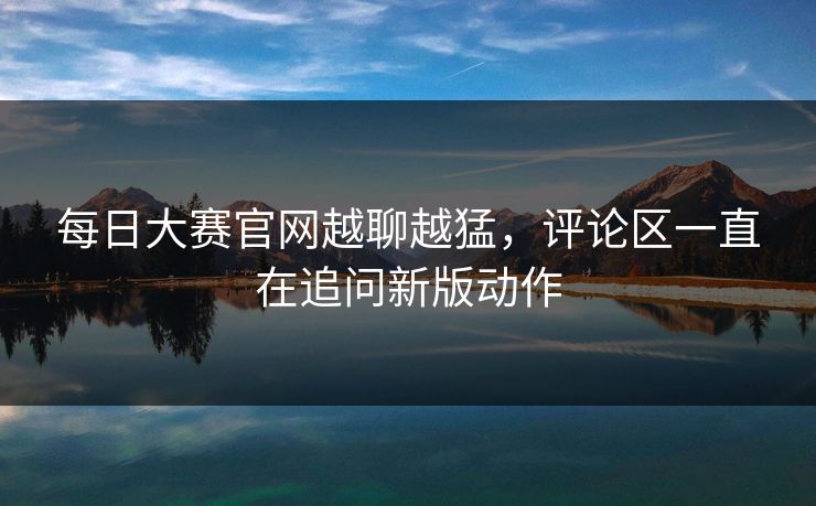 每日大赛官网越聊越猛，评论区一直在追问新版动作