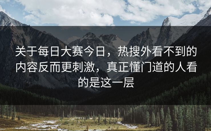 关于每日大赛今日，热搜外看不到的内容反而更刺激，真正懂门道的人看的是这一层