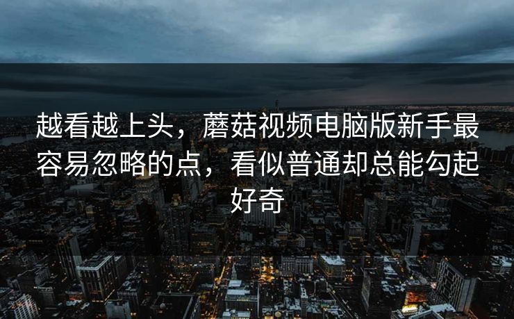 越看越上头，蘑菇视频电脑版新手最容易忽略的点，看似普通却总能勾起好奇