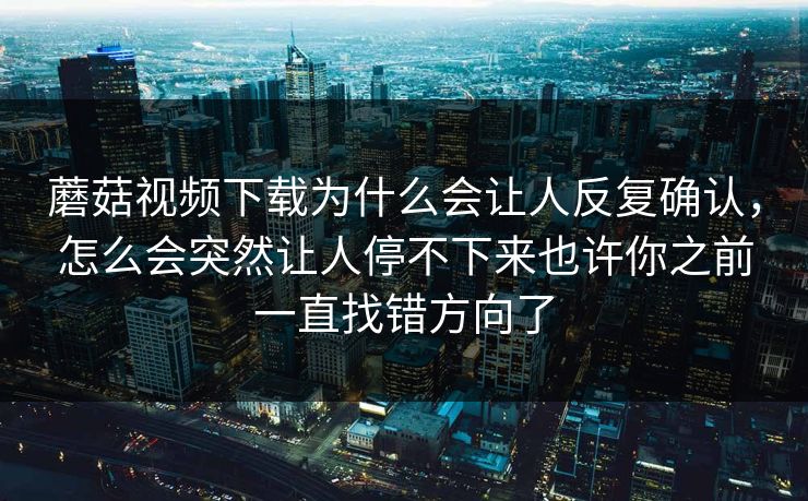 蘑菇视频下载为什么会让人反复确认，怎么会突然让人停不下来也许你之前一直找错方向了