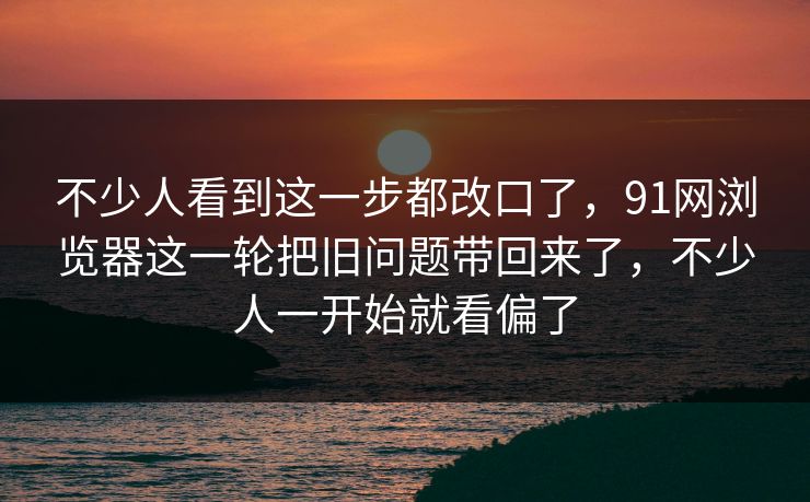不少人看到这一步都改口了，91网浏览器这一轮把旧问题带回来了，不少人一开始就看偏了