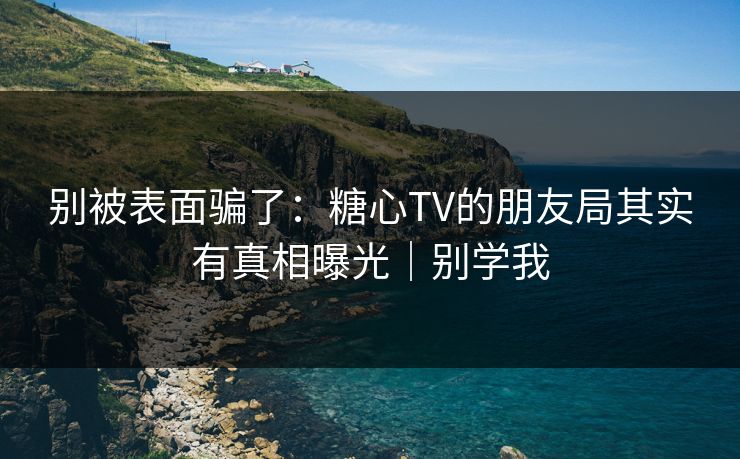 别被表面骗了：糖心TV的朋友局其实有真相曝光｜别学我