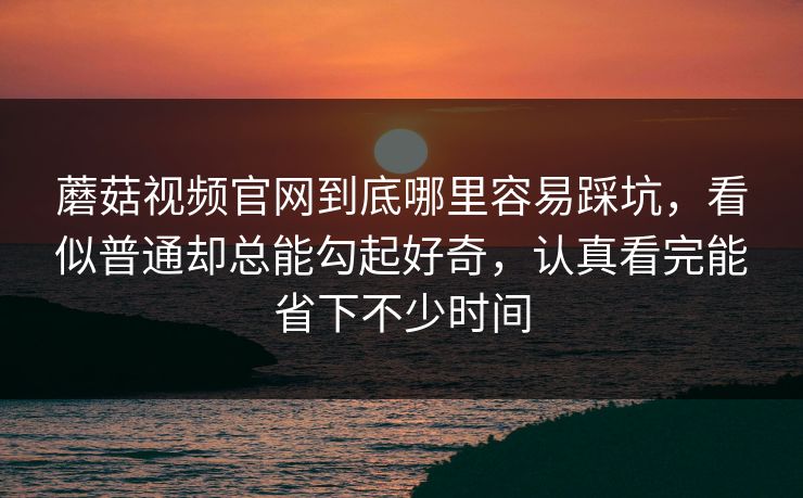 蘑菇视频官网到底哪里容易踩坑，看似普通却总能勾起好奇，认真看完能省下不少时间