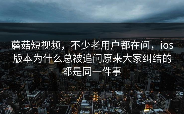 蘑菇短视频，不少老用户都在问，ios版本为什么总被追问原来大家纠结的都是同一件事