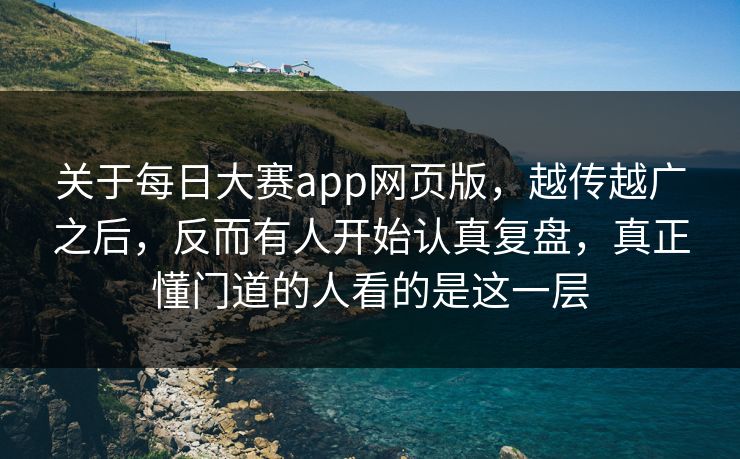 关于每日大赛app网页版，越传越广之后，反而有人开始认真复盘，真正懂门道的人看的是这一层