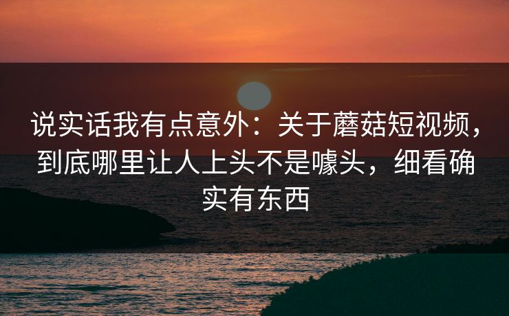 说实话我有点意外：关于蘑菇短视频，到底哪里让人上头不是噱头，细看确实有东西
