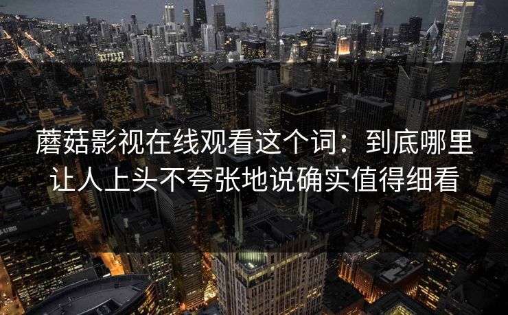 蘑菇影视在线观看这个词：到底哪里让人上头不夸张地说确实值得细看