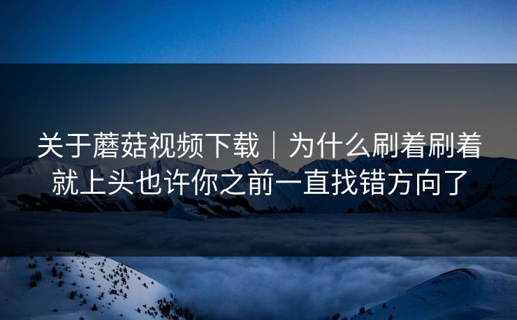 关于蘑菇视频下载｜为什么刷着刷着就上头也许你之前一直找错方向了