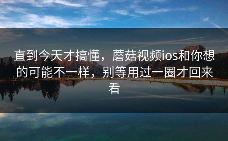 直到今天才搞懂，蘑菇视频ios和你想的可能不一样，别等用过一圈才回来看