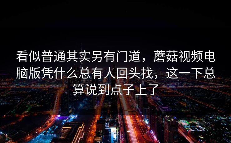 看似普通其实另有门道，蘑菇视频电脑版凭什么总有人回头找，这一下总算说到点子上了