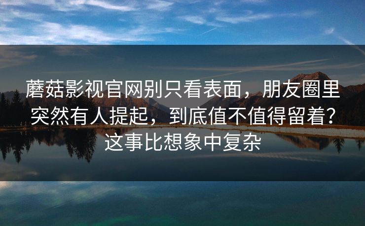 蘑菇影视官网别只看表面，朋友圈里突然有人提起，到底值不值得留着？这事比想象中复杂