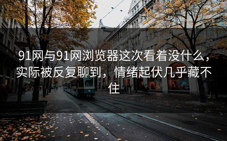 91网与91网浏览器这次看着没什么，实际被反复聊到，情绪起伏几乎藏不住
