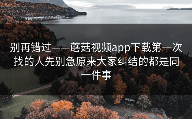 别再错过——蘑菇视频app下载第一次找的人先别急原来大家纠结的都是同一件事