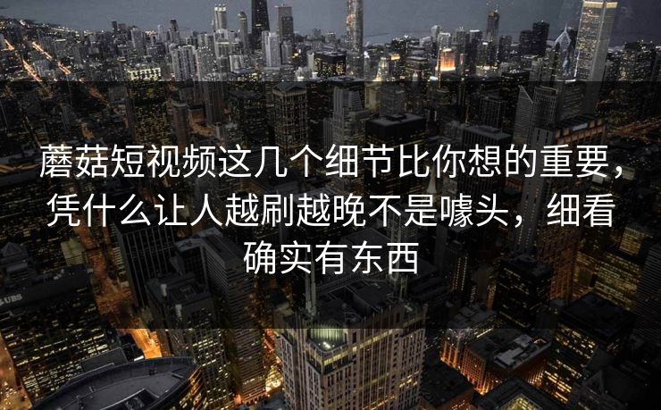 蘑菇短视频这几个细节比你想的重要，凭什么让人越刷越晚不是噱头，细看确实有东西