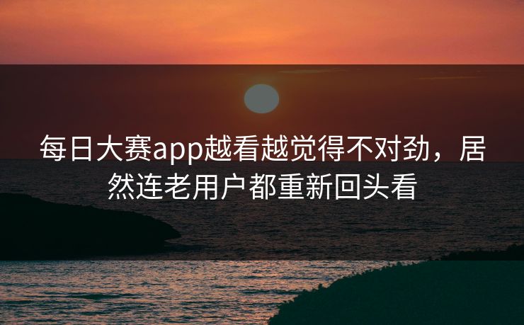 每日大赛app越看越觉得不对劲，居然连老用户都重新回头看
