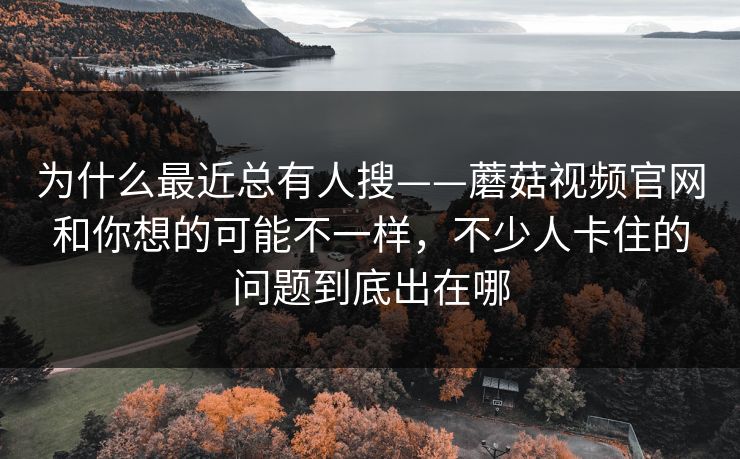 为什么最近总有人搜——蘑菇视频官网和你想的可能不一样，不少人卡住的问题到底出在哪