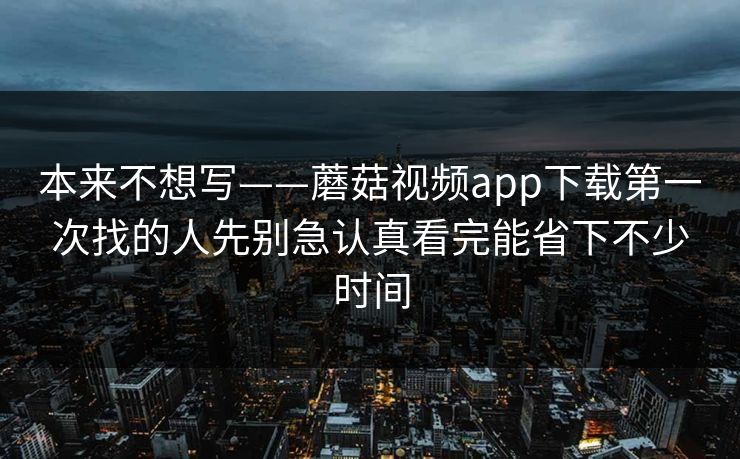本来不想写——蘑菇视频app下载第一次找的人先别急认真看完能省下不少时间