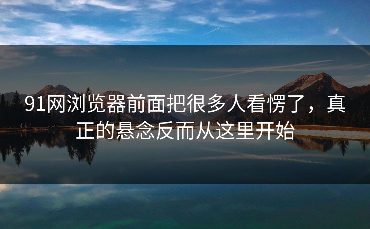 91网浏览器前面把很多人看愣了，真正的悬念反而从这里开始