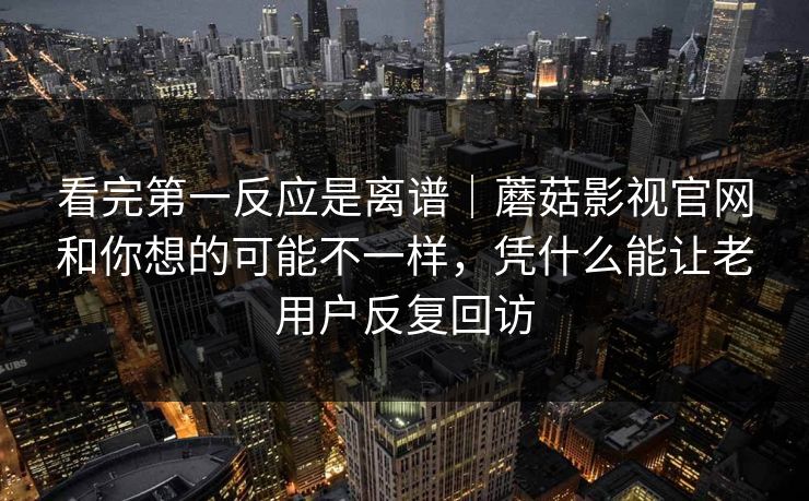 看完第一反应是离谱｜蘑菇影视官网和你想的可能不一样，凭什么能让老用户反复回访