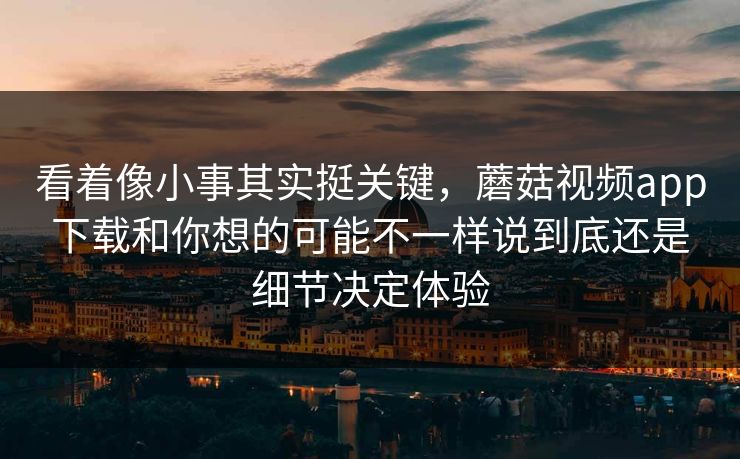 看着像小事其实挺关键，蘑菇视频app下载和你想的可能不一样说到底还是细节决定体验