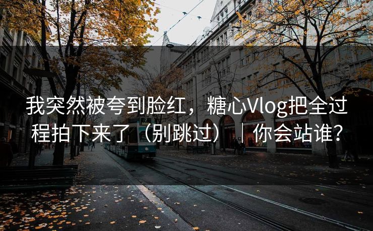 我突然被夸到脸红，糖心Vlog把全过程拍下来了（别跳过）｜你会站谁？