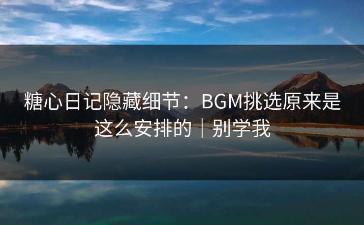 糖心日记隐藏细节：BGM挑选原来是这么安排的｜别学我