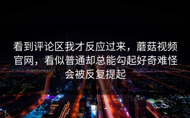 看到评论区我才反应过来，蘑菇视频官网，看似普通却总能勾起好奇难怪会被反复提起