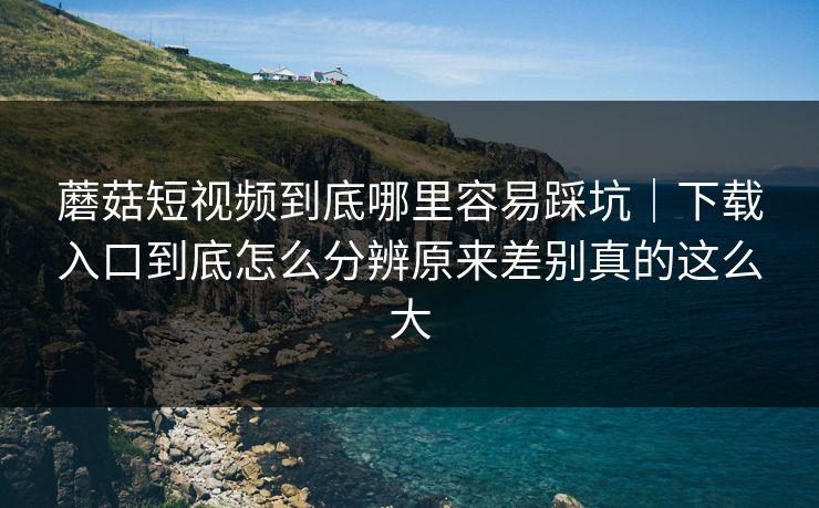 蘑菇短视频到底哪里容易踩坑｜下载入口到底怎么分辨原来差别真的这么大