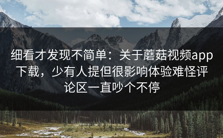 细看才发现不简单：关于蘑菇视频app下载，少有人提但很影响体验难怪评论区一直吵个不停